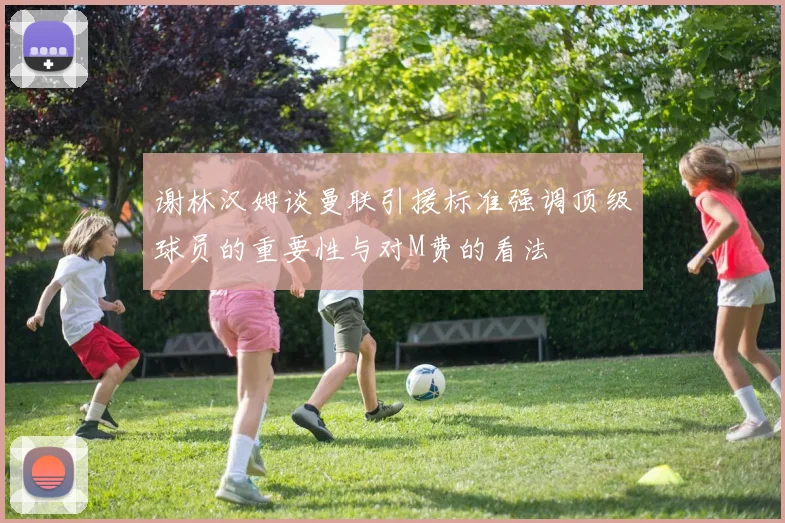 谢林汉姆谈曼联引援标准强调顶级球员的重要性与对M费的看法