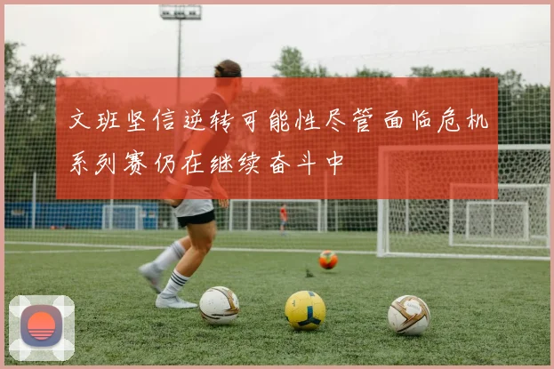 文班坚信逆转可能性尽管面临危机系列赛仍在继续奋斗中
