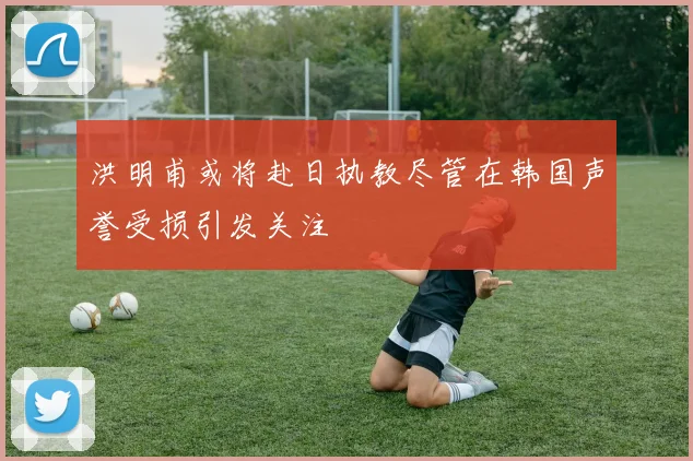 洪明甫或将赴日执教尽管在韩国声誉受损引发关注