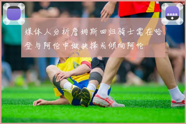 媒体人分析詹姆斯回归骑士需在哈登与阿伦中做抉择或倾向阿伦