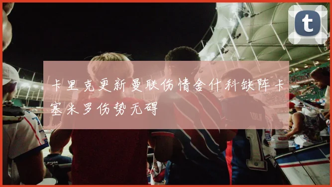 卡里克更新曼联伤情舍什科缺阵卡塞米罗伤势无碍
