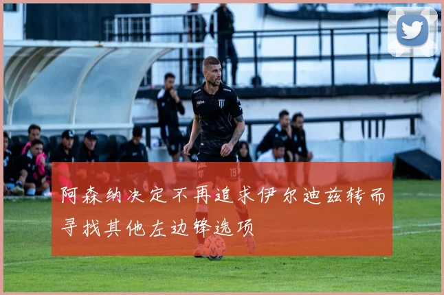 阿森纳决定不再追求伊尔迪兹转而寻找其他左边锋选项