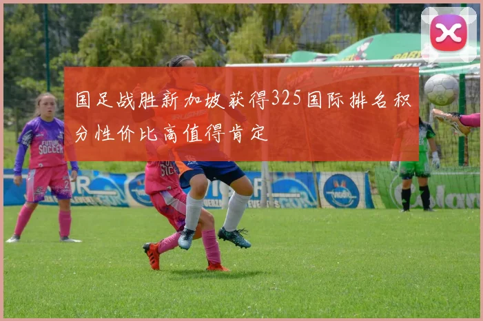国足战胜新加坡获得325国际排名积分性价比高值得肯定