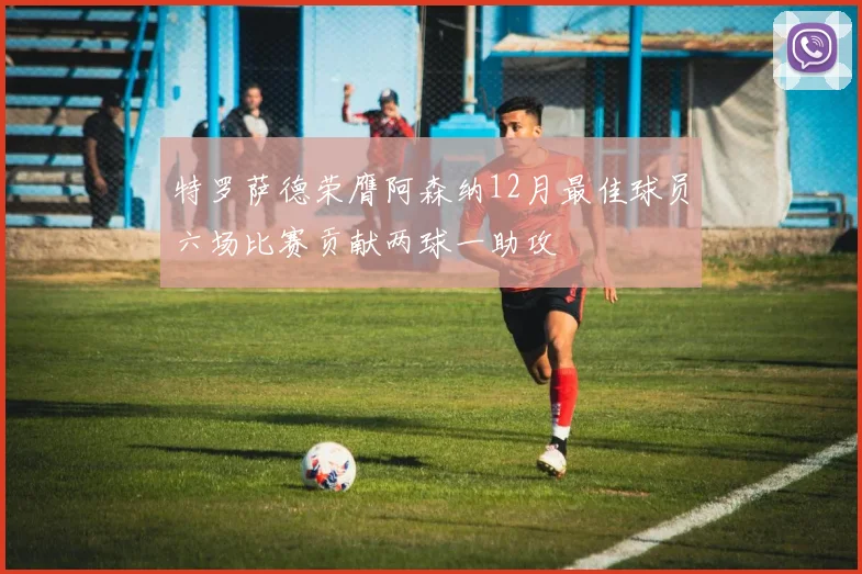 特罗萨德荣膺阿森纳12月最佳球员六场比赛贡献两球一助攻