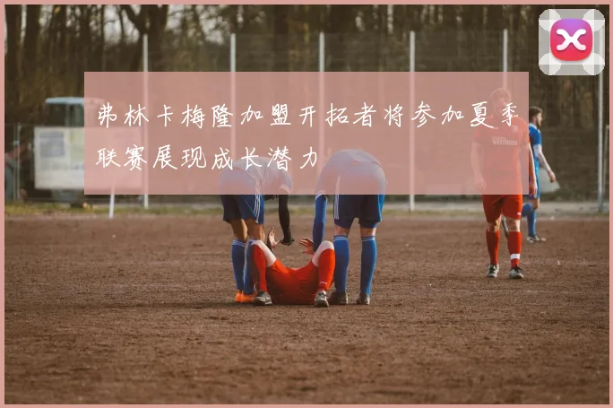 弗林卡梅隆加盟开拓者将参加夏季联赛展现成长潜力