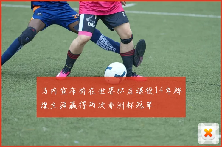马内宣布将在世界杯后退役14年辉煌生涯赢得两次非洲杯冠军