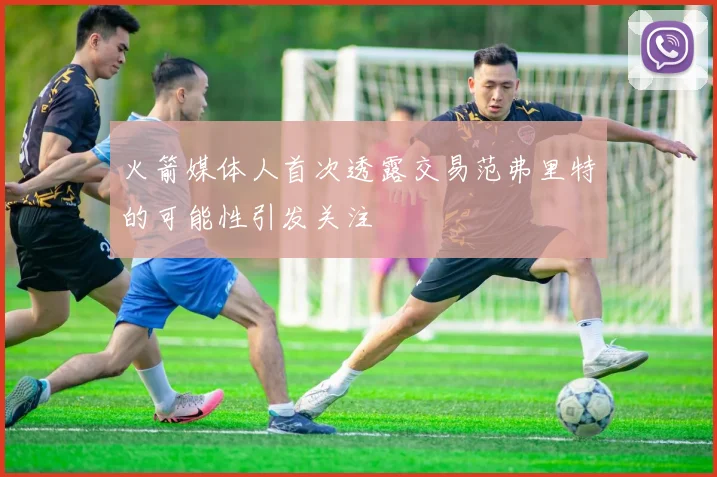 火箭媒体人首次透露交易范弗里特的可能性引发关注
