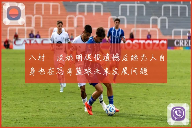 八村塁谈姚明退役遗憾后继无人自身也在思考篮球未来发展问题