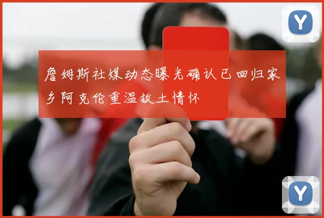 詹姆斯社媒动态曝光确认已回归家乡阿克伦重温故土情怀
