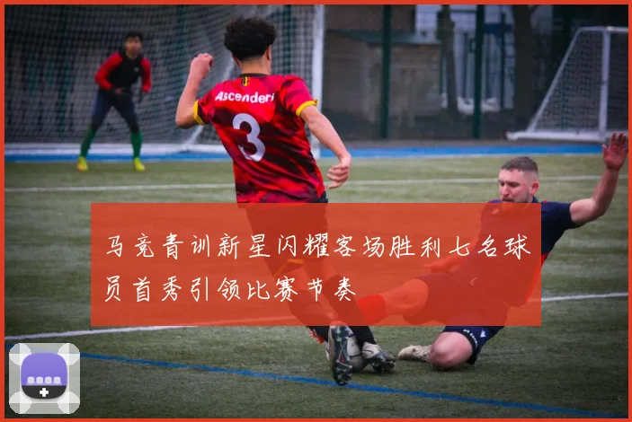马竞青训新星闪耀客场胜利七名球员首秀引领比赛节奏