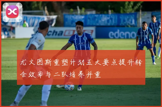 尤文图斯重塑计划五大要点提升转会效率与二队培养并重