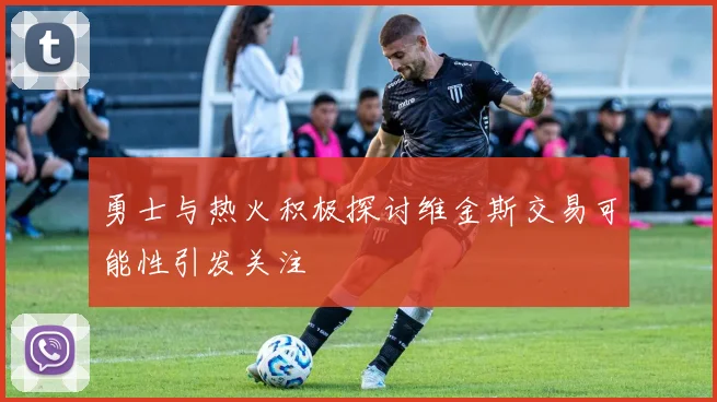 勇士与热火积极探讨维金斯交易可能性引发关注