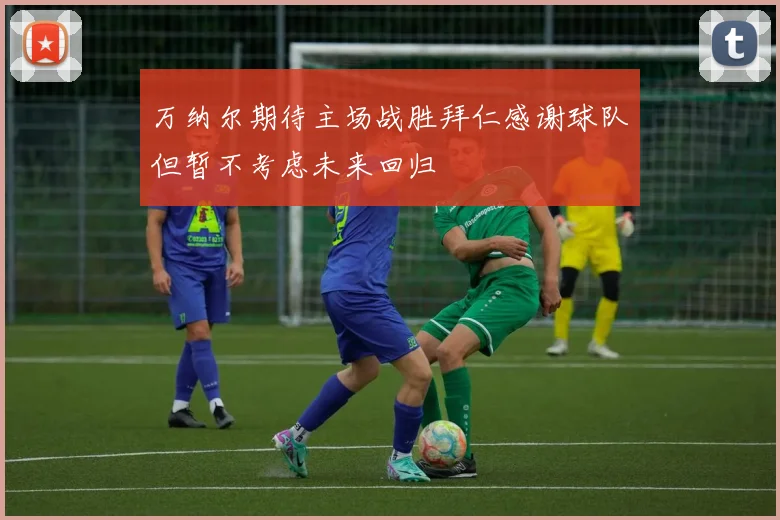万纳尔期待主场战胜拜仁感谢球队但暂不考虑未来回归