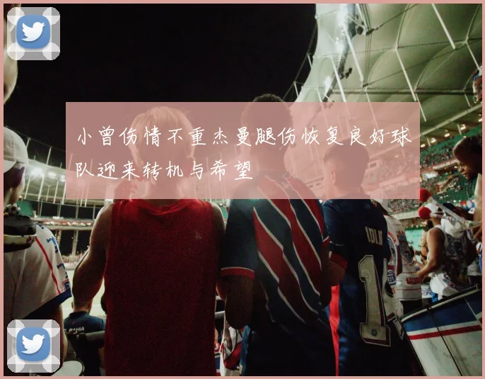 小曾伤情不重杰曼腿伤恢复良好球队迎来转机与希望