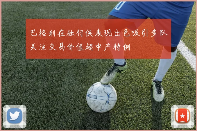 巴格利在独行侠表现出色吸引多队关注交易价值超中产特例