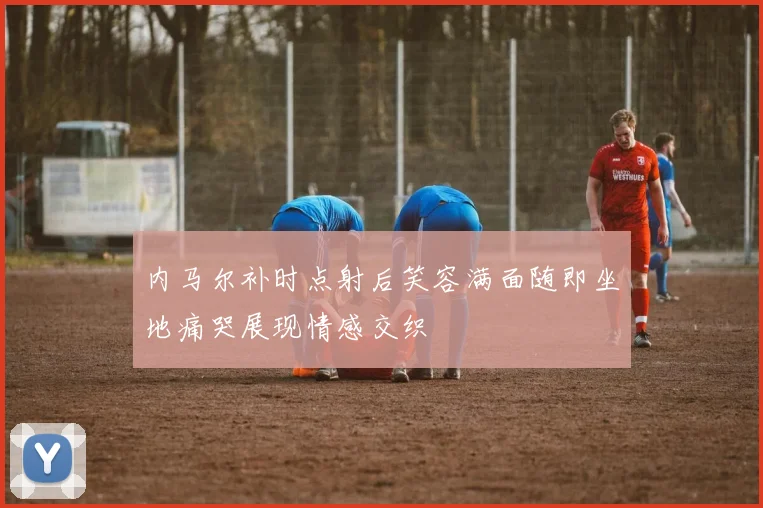 内马尔补时点射后笑容满面随即坐地痛哭展现情感交织