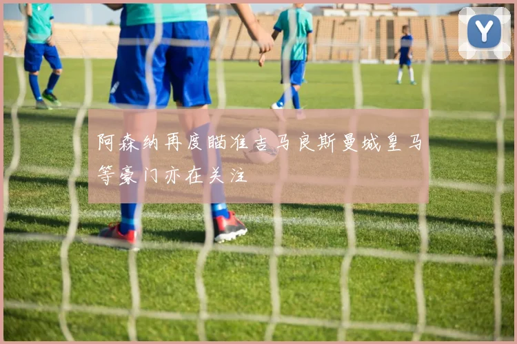 阿森纳再度瞄准吉马良斯曼城皇马等豪门亦在关注