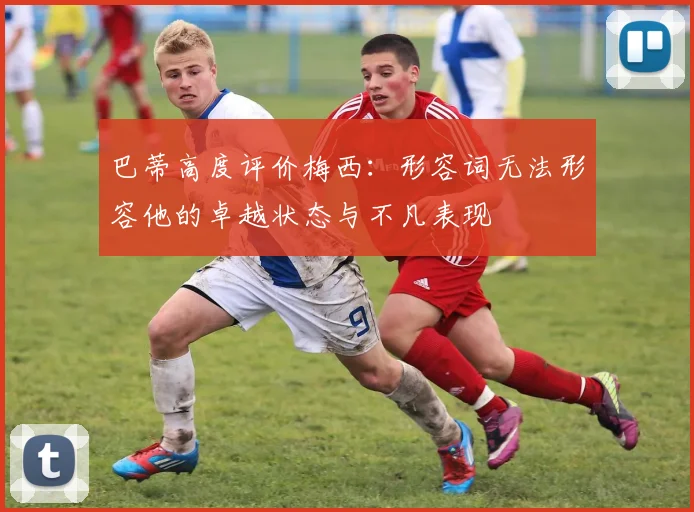 巴蒂高度评价梅西：形容词无法形容他的卓越状态与不凡表现