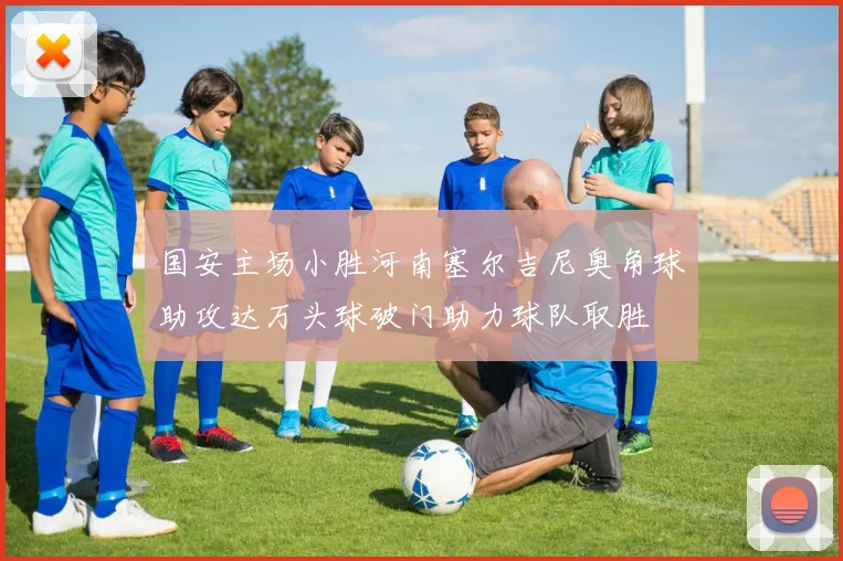 国安主场小胜河南塞尔吉尼奥角球助攻达万头球破门助力球队取胜