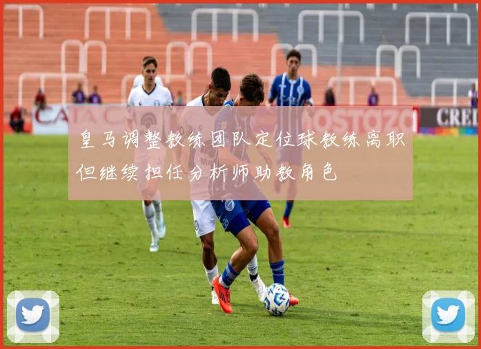 皇马调整教练团队定位球教练离职但继续担任分析师助教角色