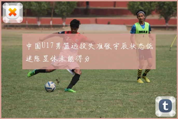 中国U17男篮远投失准张宇辰状态低迷陈昱休未能得分