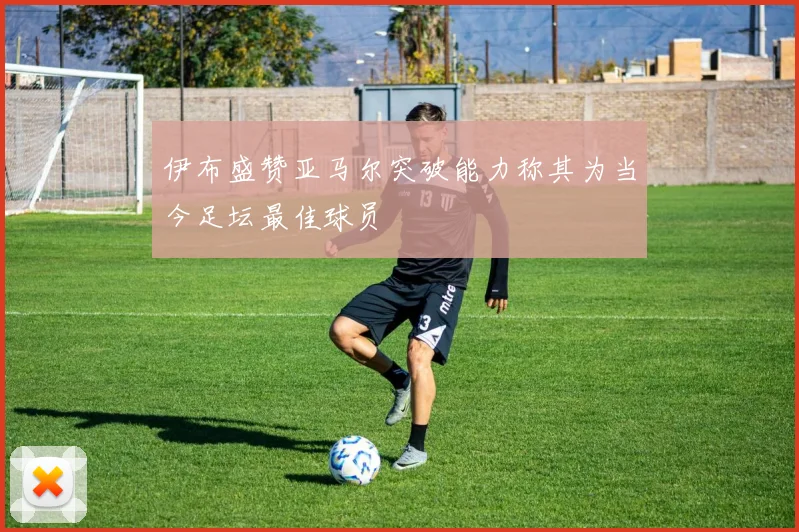 伊布盛赞亚马尔突破能力称其为当今足坛最佳球员