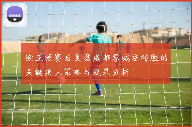 徐正源赛后复盘成都蓉城逆转胜的关键换人策略与效果分析