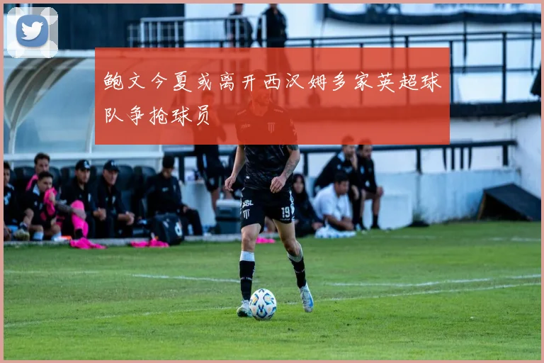 鲍文今夏或离开西汉姆多家英超球队争抢球员