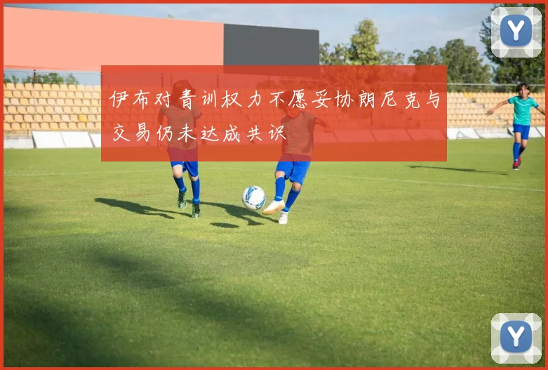 伊布对青训权力不愿妥协朗尼克与交易仍未达成共识