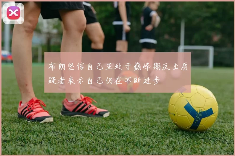 布朗坚信自己正处于巅峰期反击质疑者表示自己仍在不断进步