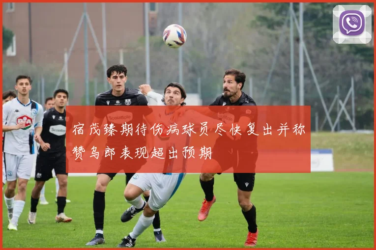 宿茂臻期待伤病球员尽快复出并称赞乌郎表现超出预期