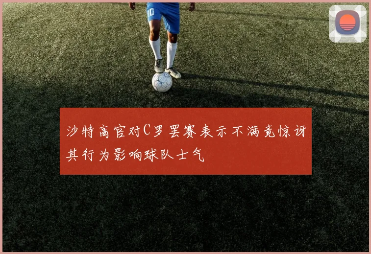 沙特高官对C罗罢赛表示不满竟惊讶其行为影响球队士气